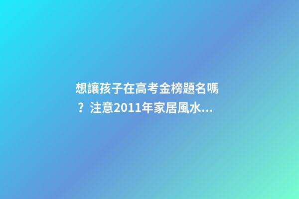 想讓孩子在高考金榜題名嗎？注意2011年家居風水布局 高考風水七